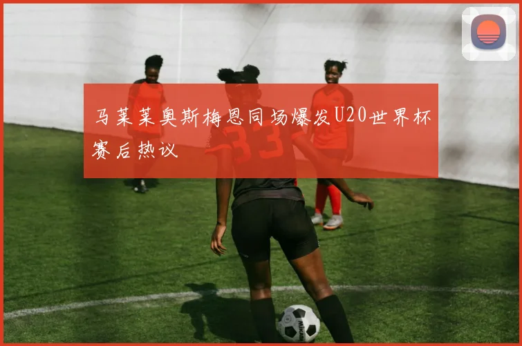 马莱莱奥斯梅恩同场爆发U20世界杯赛后热议