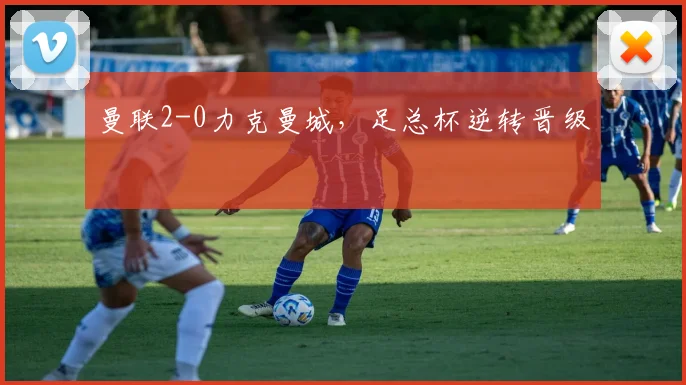 曼联2-0力克曼城，足总杯逆转晋级