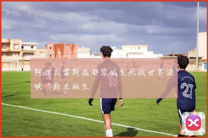 阿尔瓦雷斯成都蓉城生死战世界波破门新王诞生