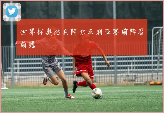 世界杯奥地利阿尔及利亚赛前阵容前瞻