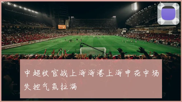 中超收官战上海海港上海申花中场失控气氛拉满