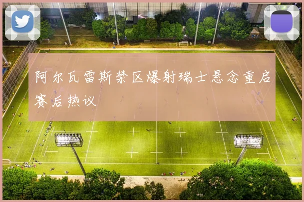 阿尔瓦雷斯禁区爆射瑞士悬念重启赛后热议