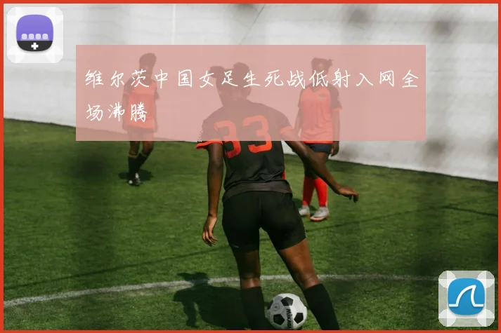 维尔茨中国女足生死战低射入网全场沸腾