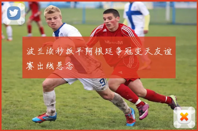 波兰读秒扳平阿根廷争冠变天友谊赛出线悬念