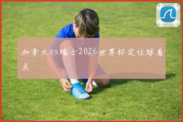 加拿大vs瑞士2026世界杯定位球看点