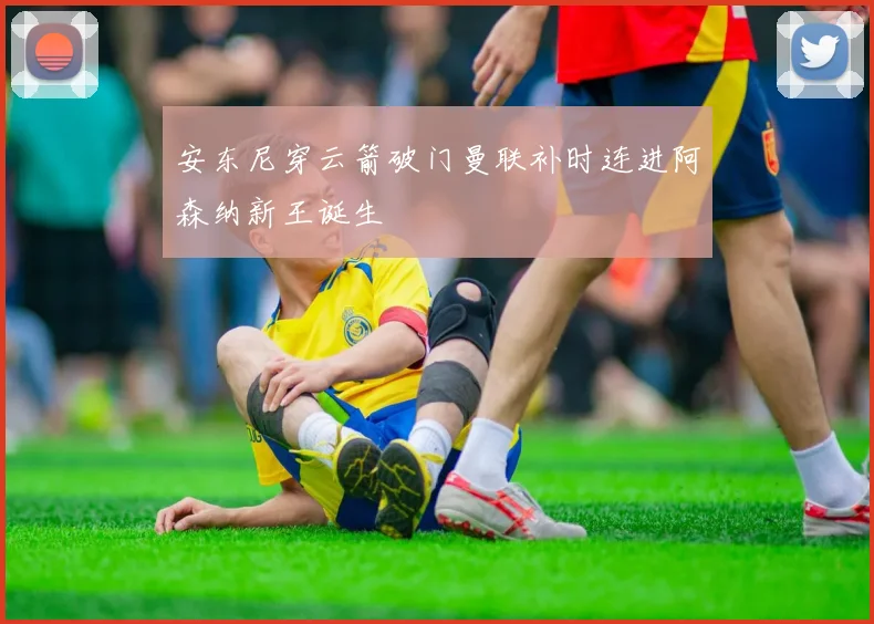 安东尼穿云箭破门曼联补时连进阿森纳新王诞生