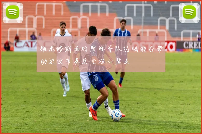 维尼修斯面对摩洛哥队防线能否带动进攻节奏反击核心盘点