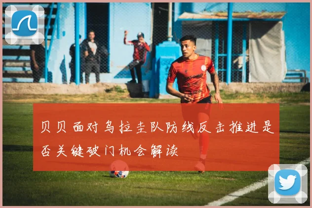 贝贝面对乌拉圭队防线反击推进是否关键破门机会解读
