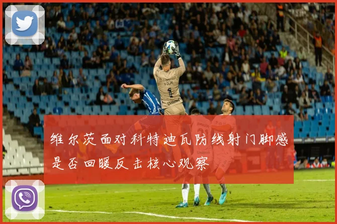 维尔茨面对科特迪瓦防线射门脚感是否回暖反击核心观察