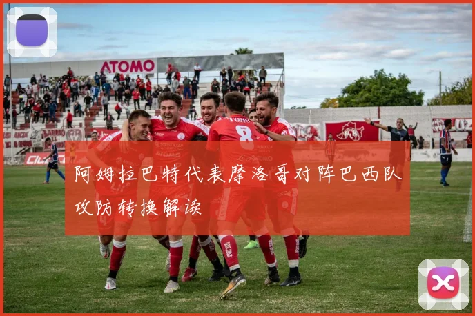 阿姆拉巴特代表摩洛哥对阵巴西队攻防转换解读