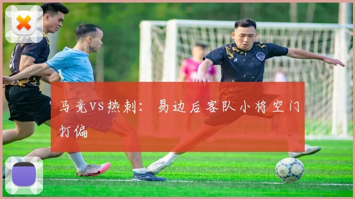 马竞vs热刺：易边后客队小将空门打偏