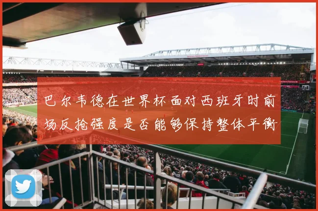 巴尔韦德在世界杯面对西班牙时前场反抢强度是否能够保持整体平衡