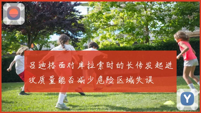 吕迪格面对库拉索时的长传发起进攻质量能否减少危险区域失误