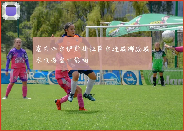 塞内加尔伊斯梅拉萨尔迎战挪威战术任务盘口影响