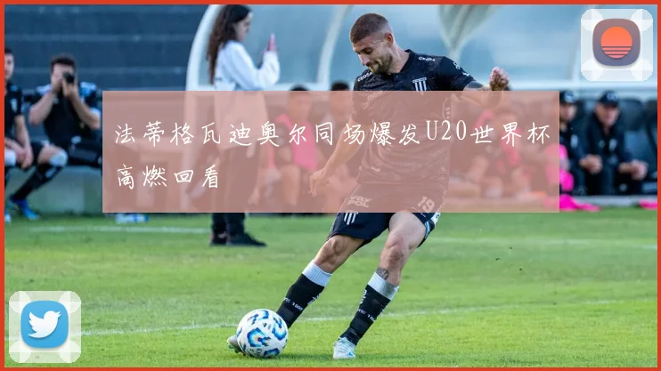 法蒂格瓦迪奥尔同场爆发U20世界杯高燃回看
