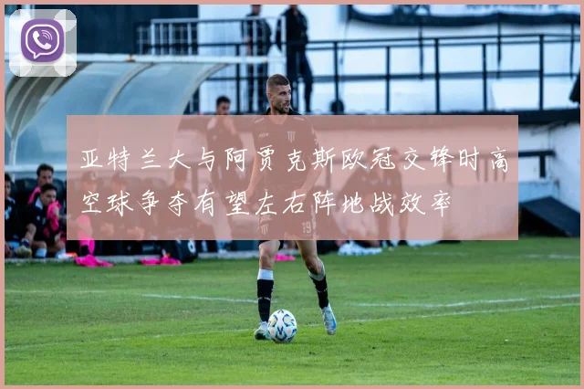 亚特兰大与阿贾克斯欧冠交锋时高空球争夺有望左右阵地战效率
