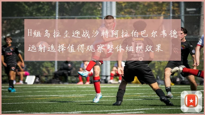 H组乌拉圭迎战沙特阿拉伯巴尔韦德远射选择值得观察整体组织效果