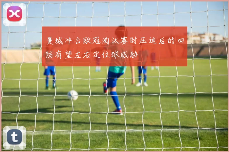 曼城冲击欧冠淘汰赛时压迫后的回防有望左右定位球威胁