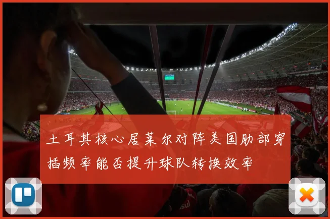 土耳其核心居莱尔对阵美国肋部穿插频率能否提升球队转换效率