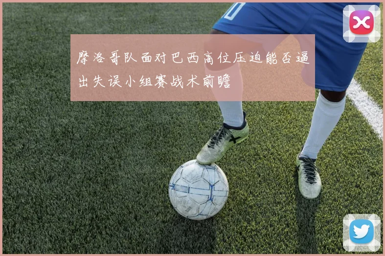 摩洛哥队面对巴西高位压迫能否逼出失误小组赛战术前瞻