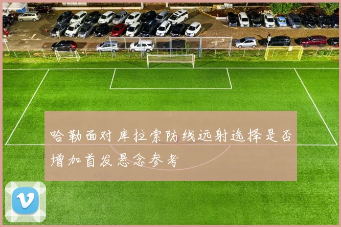 哈勒面对库拉索防线远射选择是否增加首发悬念参考