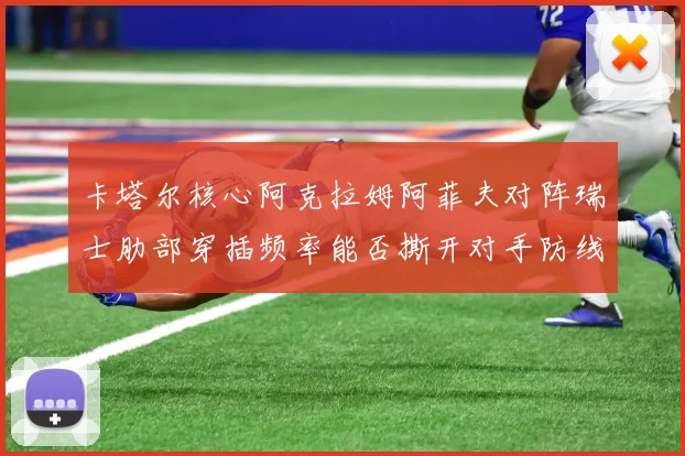 卡塔尔核心阿克拉姆阿菲夫对阵瑞士肋部穿插频率能否撕开对手防线