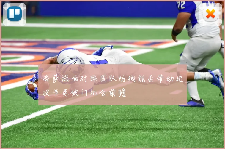 洛萨诺面对韩国队防线能否带动进攻节奏破门机会前瞻