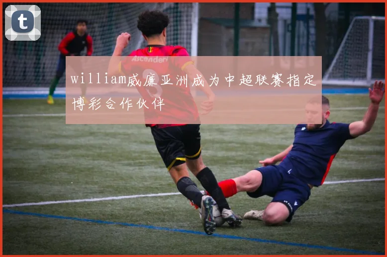 william威廉亚洲成为中超联赛指定博彩合作伙伴