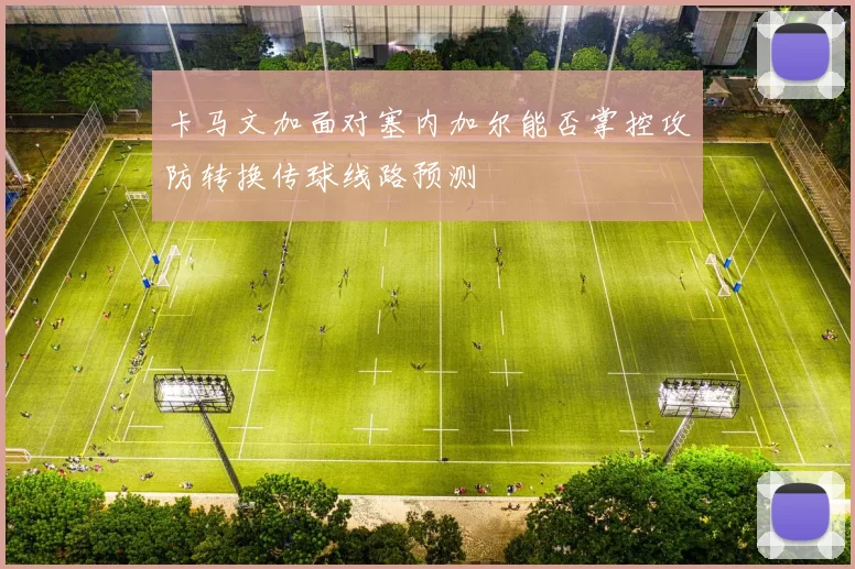 卡马文加面对塞内加尔能否掌控攻防转换传球线路预测