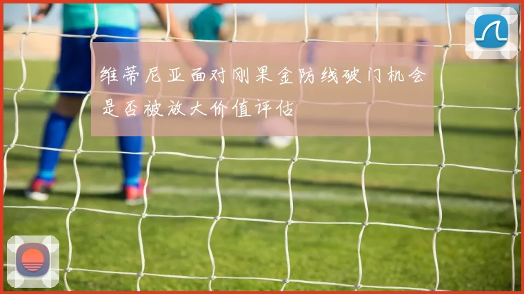 维蒂尼亚面对刚果金防线破门机会是否被放大价值评估
