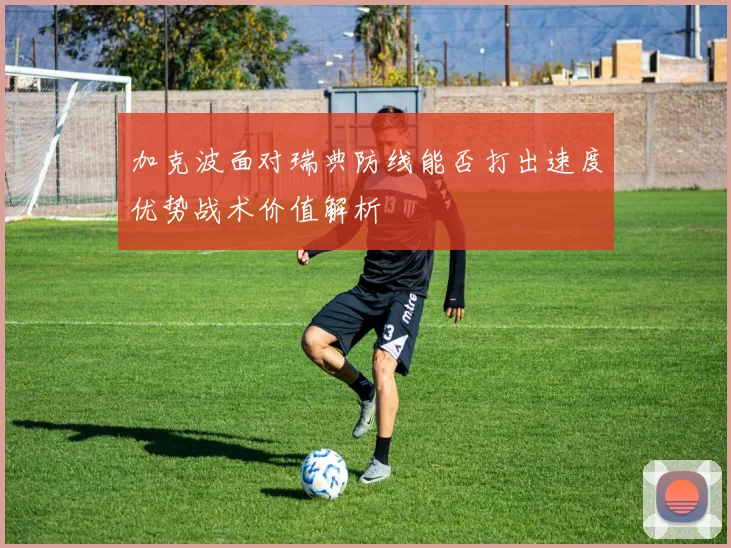 加克波面对瑞典防线能否打出速度优势战术价值解析
